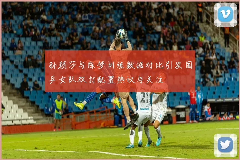 孙颖莎与陈梦训练数据对比引发国乒女队双打配置热议与关注