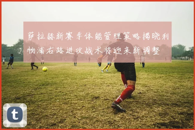 萨拉赫新赛季体能管理策略揭晓利物浦右路进攻战术将迎来新调整