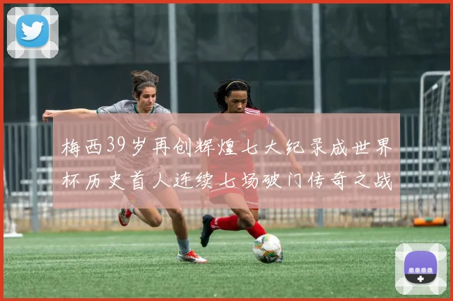 梅西39岁再创辉煌七大纪录成世界杯历史首人连续七场破门传奇之战
