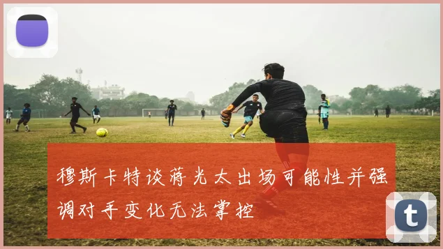 穆斯卡特谈蒋光太出场可能性并强调对手变化无法掌控