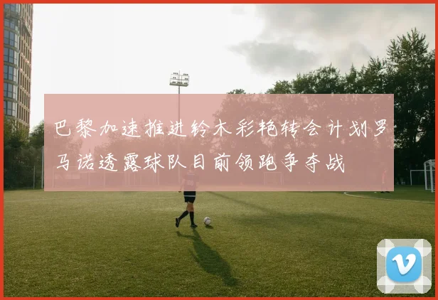 巴黎加速推进铃木彩艳转会计划罗马诺透露球队目前领跑争夺战
