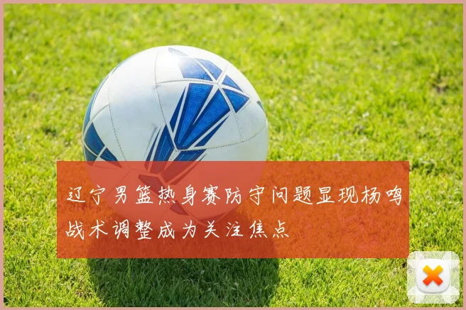 辽宁男篮热身赛防守问题显现杨鸣战术调整成为关注焦点