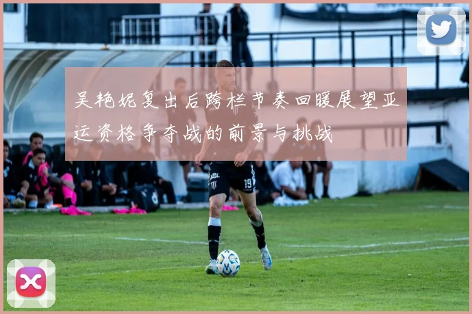 吴艳妮复出后跨栏节奏回暖展望亚运资格争夺战的前景与挑战