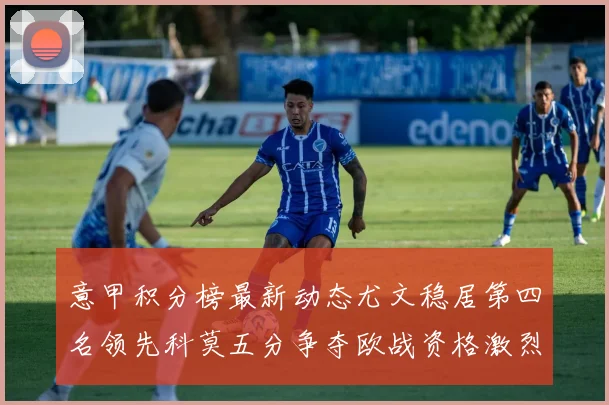 意甲积分榜最新动态尤文稳居第四名领先科莫五分争夺欧战资格激烈