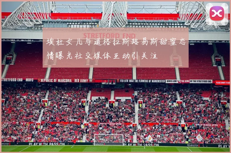 埃杜女儿与道格拉斯路易斯甜蜜恋情曝光社交媒体互动引关注