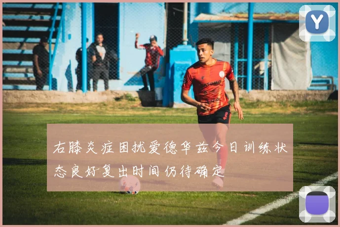 右膝炎症困扰爱德华兹今日训练状态良好复出时间仍待确定