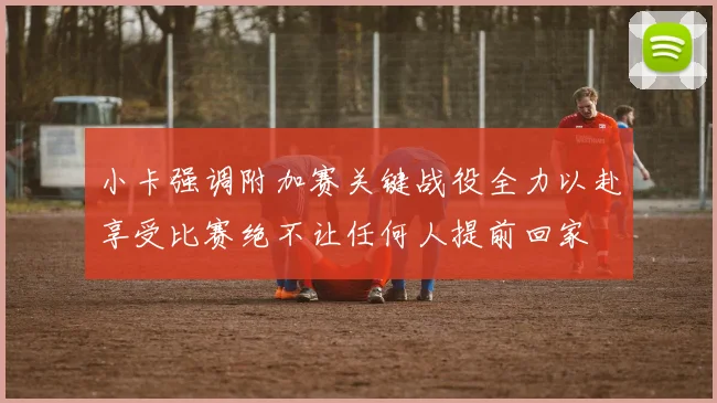 小卡强调附加赛关键战役全力以赴享受比赛绝不让任何人提前回家