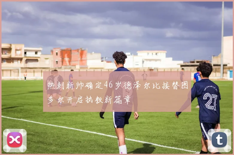 热刺新帅确定46岁德泽尔比接替图多尔开启执教新篇章