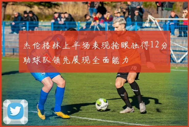 杰伦格林上半场表现抢眼独得12分助球队领先展现全面能力