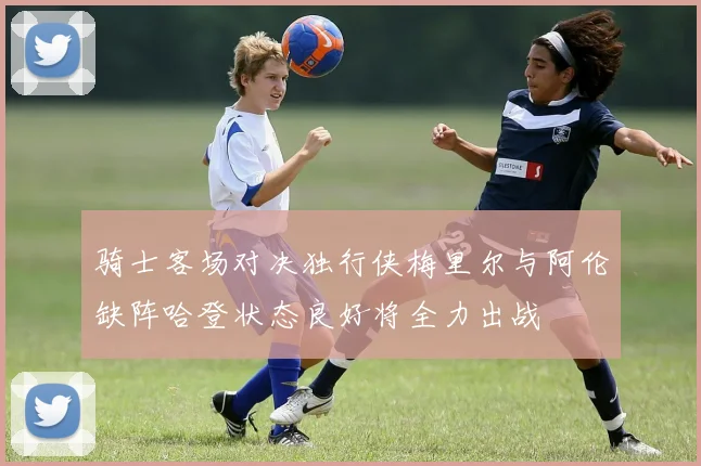 骑士客场对决独行侠梅里尔与阿伦缺阵哈登状态良好将全力出战