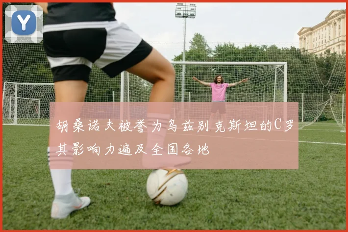 胡桑诺夫被誉为乌兹别克斯坦的C罗其影响力遍及全国各地